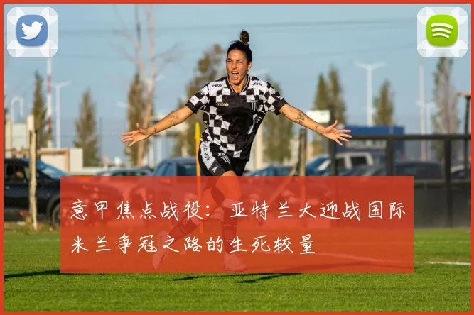 意甲焦点战役：亚特兰大迎战国际米兰争冠之路的生死较量