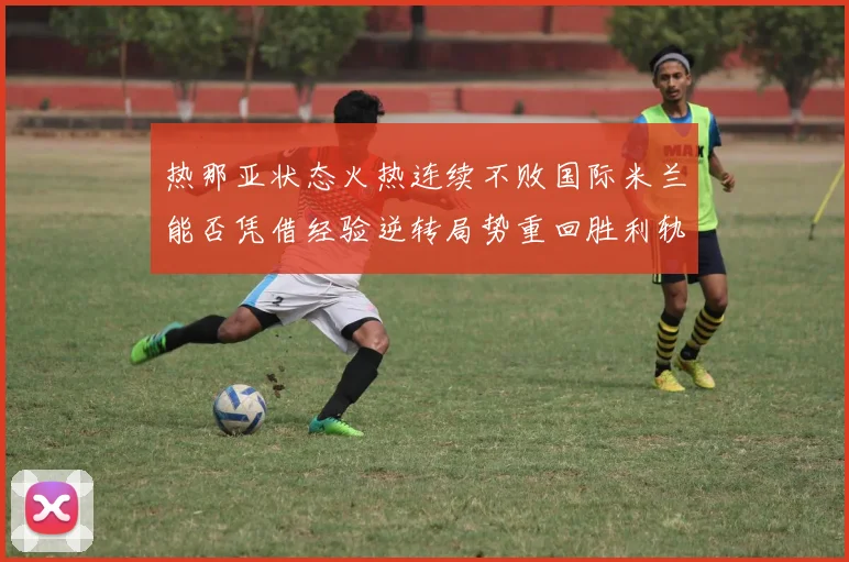 热那亚状态火热连续不败国际米兰能否凭借经验逆转局势重回胜利轨道