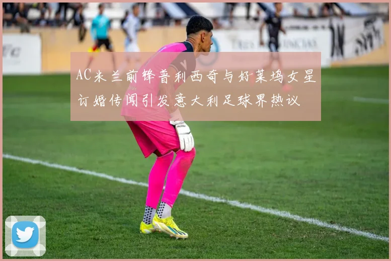 AC米兰前锋普利西奇与好莱坞女星订婚传闻引发意大利足球界热议