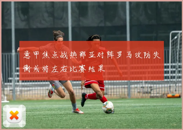 意甲焦点战热那亚对阵罗马攻防失衡或将左右比赛结果