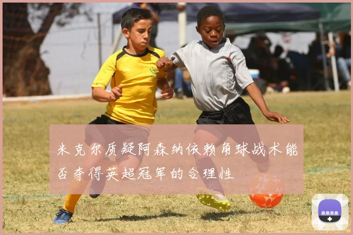 米克尔质疑阿森纳依赖角球战术能否夺得英超冠军的合理性